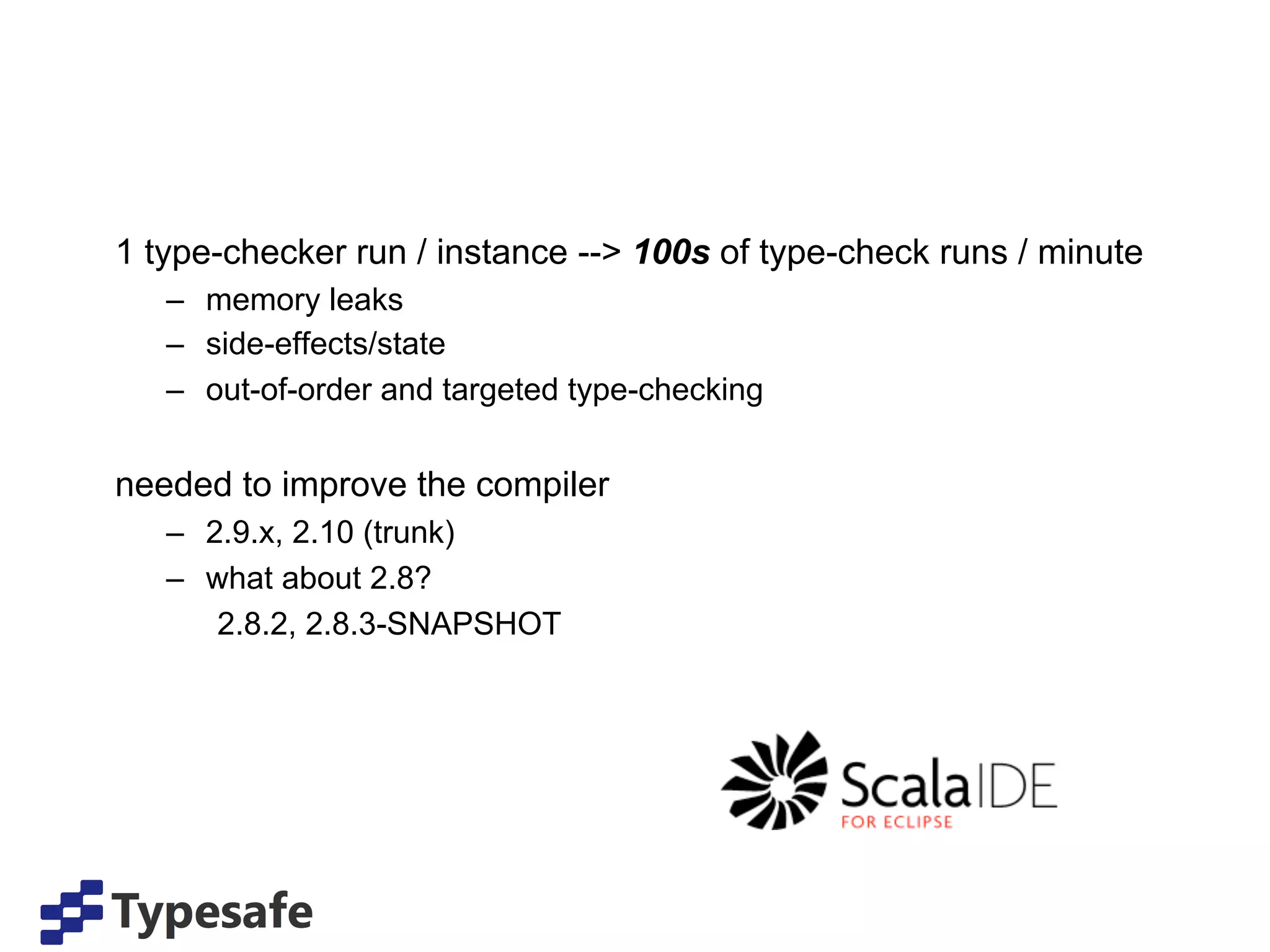 1 type-checker run / instance --> 100s of type-check runs / minute
   –  memory leaks
   –  side-effects/state
   –  out-of-order and targeted type-checking


needed to improve the compiler
   –  2.9.x, 2.10 (trunk)
   –  what about 2.8?
       2.8.2, 2.8.3-SNAPSHOT
 