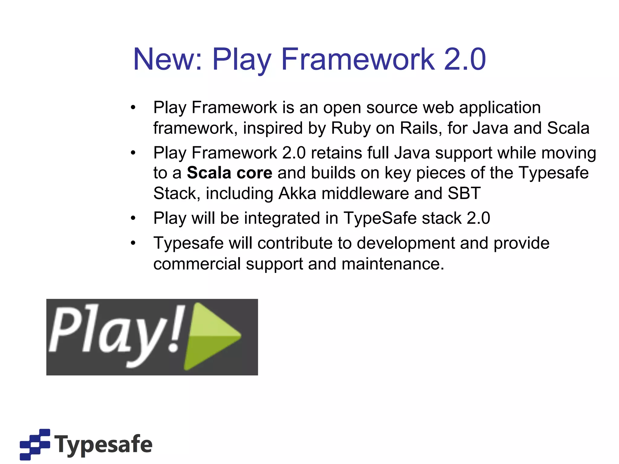 New: Play Framework 2.0
•  Play Framework is an open source web application
   framework, inspired by Ruby on Rails, for Java and Scala
•  Play Framework 2.0 retains full Java support while moving
   to a Scala core and builds on key pieces of the Typesafe
   Stack, including Akka middleware and SBT
•  Play will be integrated in TypeSafe stack 2.0
•  Typesafe will contribute to development and provide
   commercial support and maintenance.
 