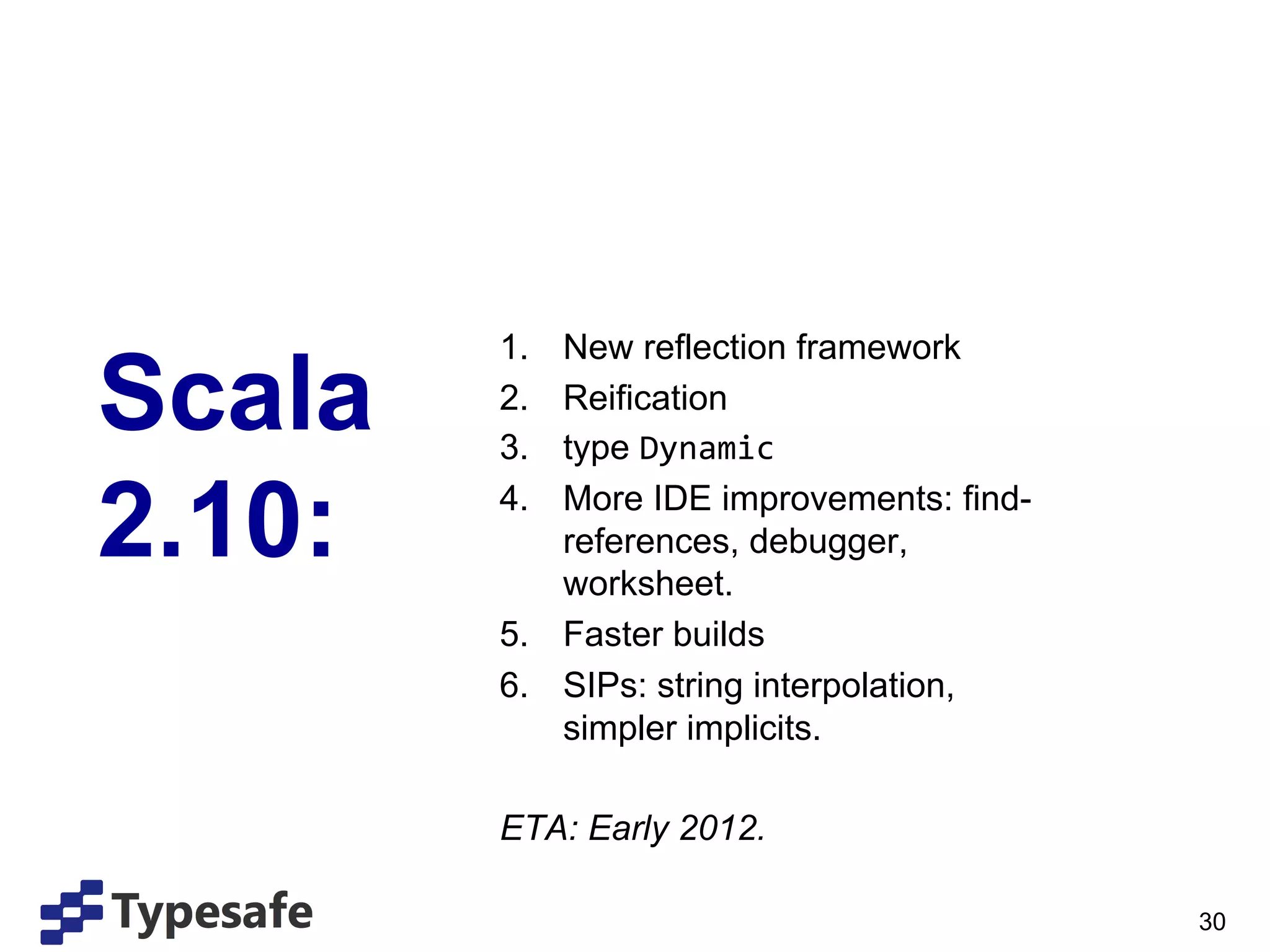 1.  New reflection framework

Scala   2. 
        3. 
            Reification
            type Dynamic	
  

2.10:   4.  More IDE improvements: find-
            references, debugger,
            worksheet.
        5.  Faster builds
        6.  SIPs: string interpolation,
            simpler implicits.

        ETA: Early 2012.

                                           30
 