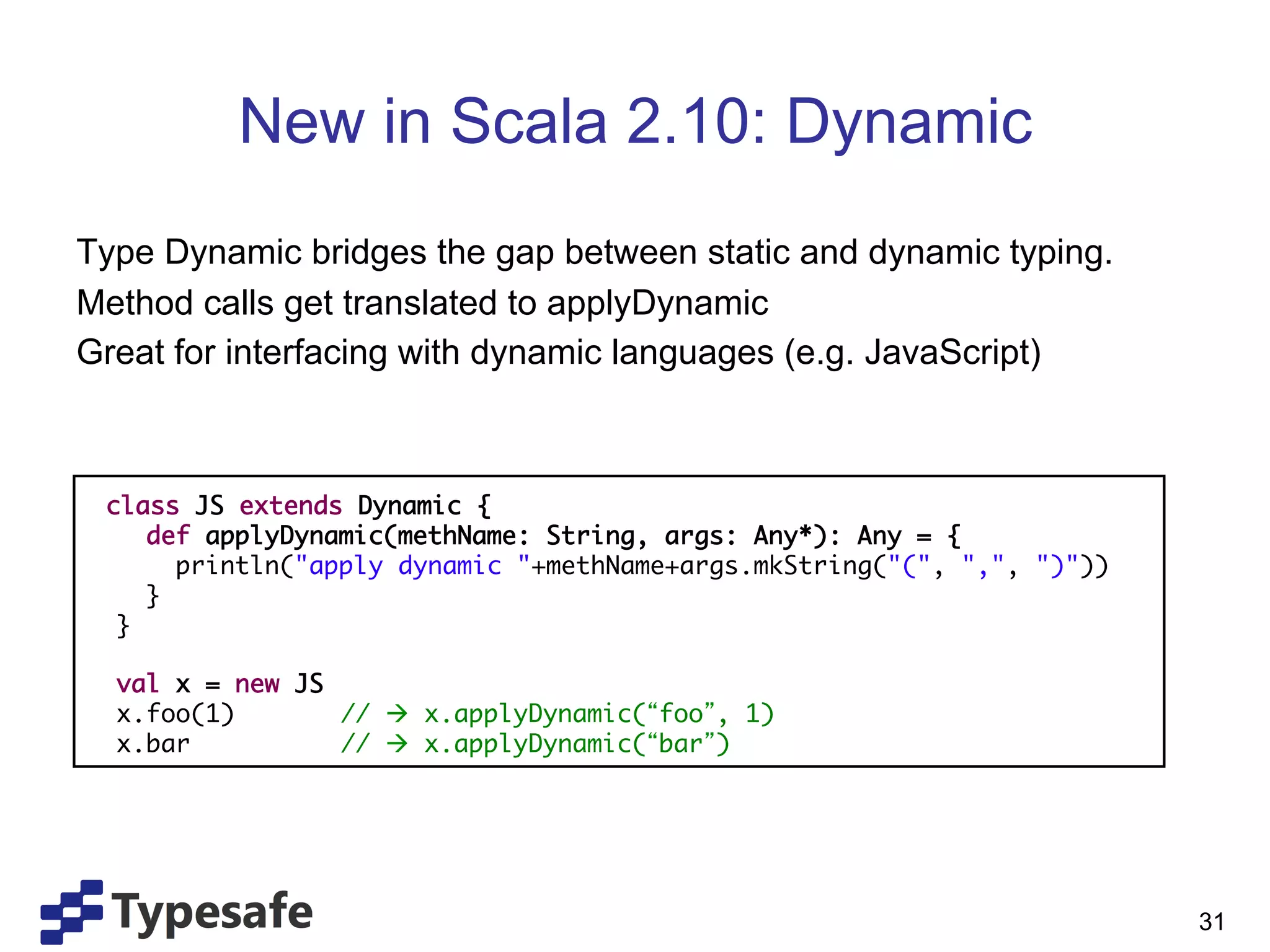 New in Scala 2.10: Dynamic
Type Dynamic bridges the gap between static and dynamic typing.
Method calls get translated to applyDynamic
Great for interfacing with dynamic languages (e.g. JavaScript)



 class JS extends Dynamic {	
     def applyDynamic(methName: String, args: Any*): Any = {	
        println("apply dynamic "+methName+args.mkString("(", ",", ")"))	
     }	
  }	
  	
  val x = new JS	
  x.foo(1)        	// à x.applyDynamic( foo , 1)	
  x.bar           	// à x.applyDynamic( bar )	
  




                                                                           31
 