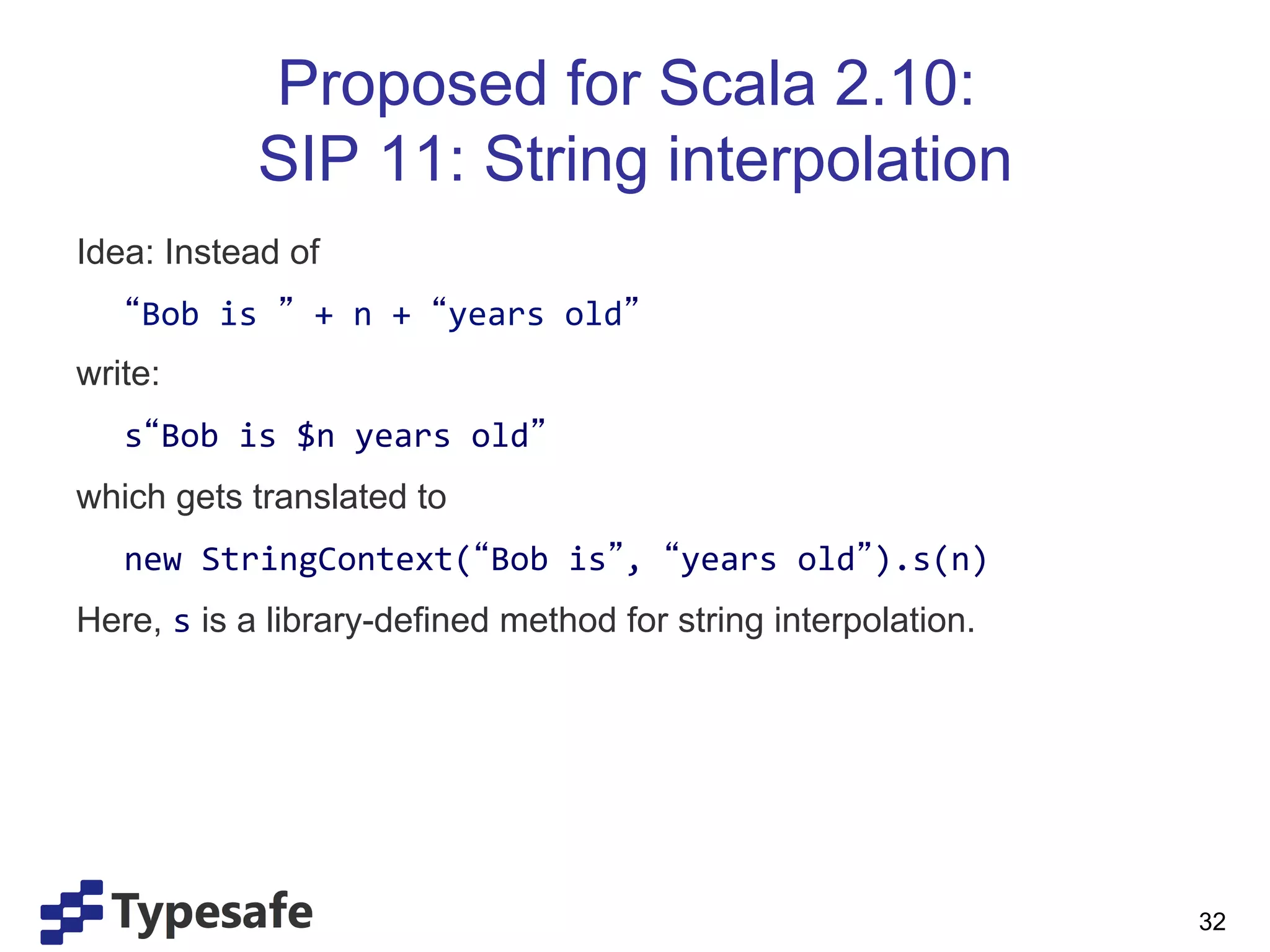 Proposed for Scala 2.10:
                      SIP 11: String interpolation
Idea: Instead of
       	
   Bob	
  is	
   	
  +	
  n	
  +	
   years	
  old 	
  
write:
       	
  s Bob	
  is	
  $n	
  years	
  old 	
  
which gets translated to
       	
  new	
  StringContext( Bob	
  is ,	
   years	
  old ).s(n)	
  
Here, s is a library-defined method for string interpolation.	
  
	
  


	
  
	
  
       	
  	
                                                              32
 