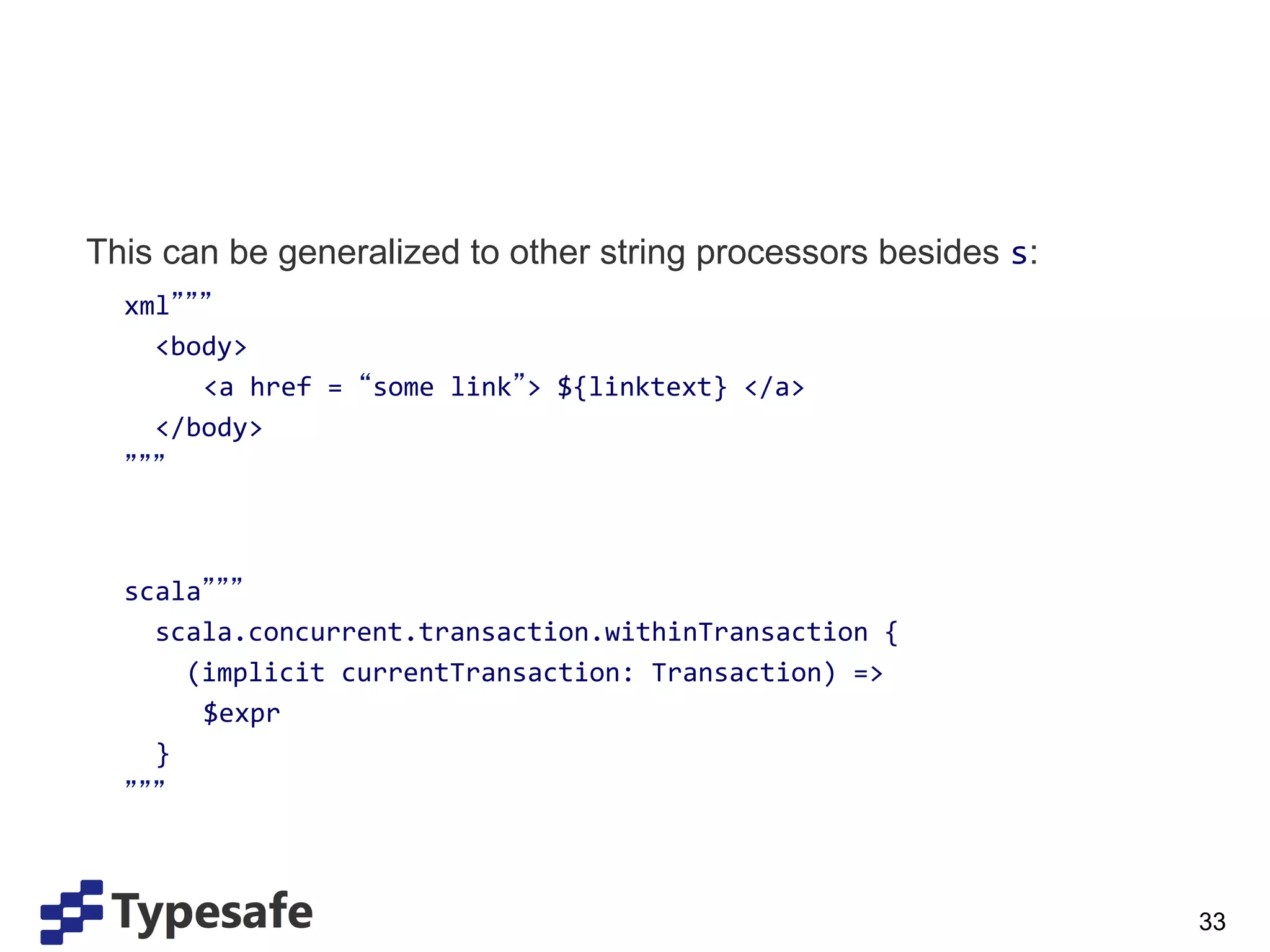 This can be generalized to other string processors besides s:
           xml 	
  
       	
  	
  	
  <body>	
  
       	
            	
  <a	
  href	
  =	
   some	
  link >	
  ${linktext}	
  </a>	
  
       	
  	
  	
  </body>	
  
       	
   	
  
	
  
	
  
       	
  scala 	
  
       	
  	
  	
  scala.concurrent.transaction.withinTransaction	
  {	
  
       	
  	
  	
  	
  	
  (implicit	
  currentTransaction:	
  Transaction)	
  =>	
  
       	
                  	
  $expr	
  
       	
  	
  	
  }	
  
       	
   	
  



                                                                                         33
 