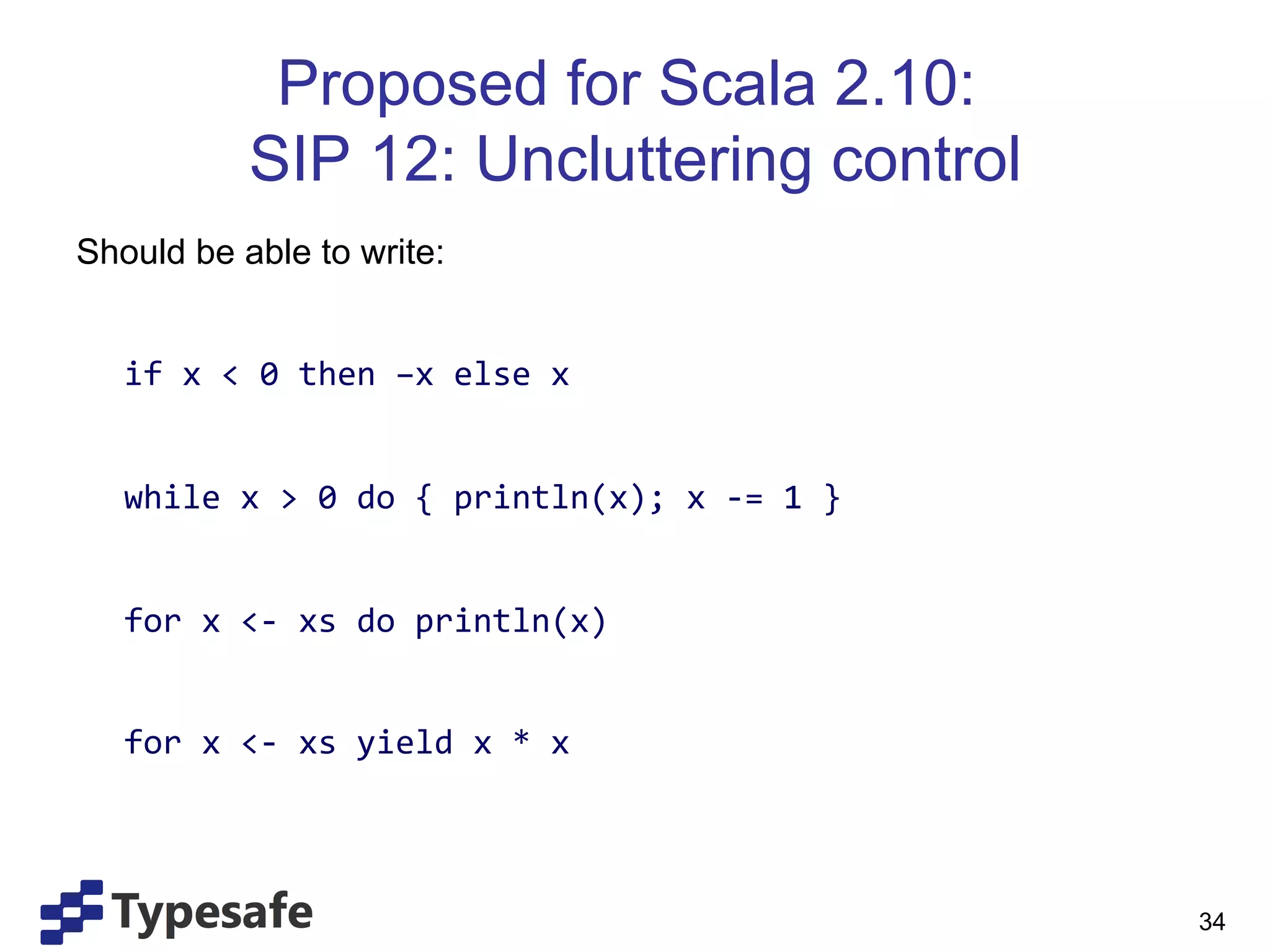 Proposed for Scala 2.10:
                       SIP 12: Uncluttering control
Should be able to write:
	
  
       	
  if	
  x	
  <	
  0	
  then	
  –x	
  else	
  x	
  
	
  
       	
  while	
  x	
  >	
  0	
  do	
  {	
  println(x);	
  x	
  -­‐=	
  1	
  }	
  
	
  
       	
  for	
  x	
  <-­‐	
  xs	
  do	
  println(x)	
  
	
  
       	
  for	
  x	
  <-­‐	
  xs	
  yield	
  x	
  *	
  x	
  


	
  
	
                                                                                     34
 