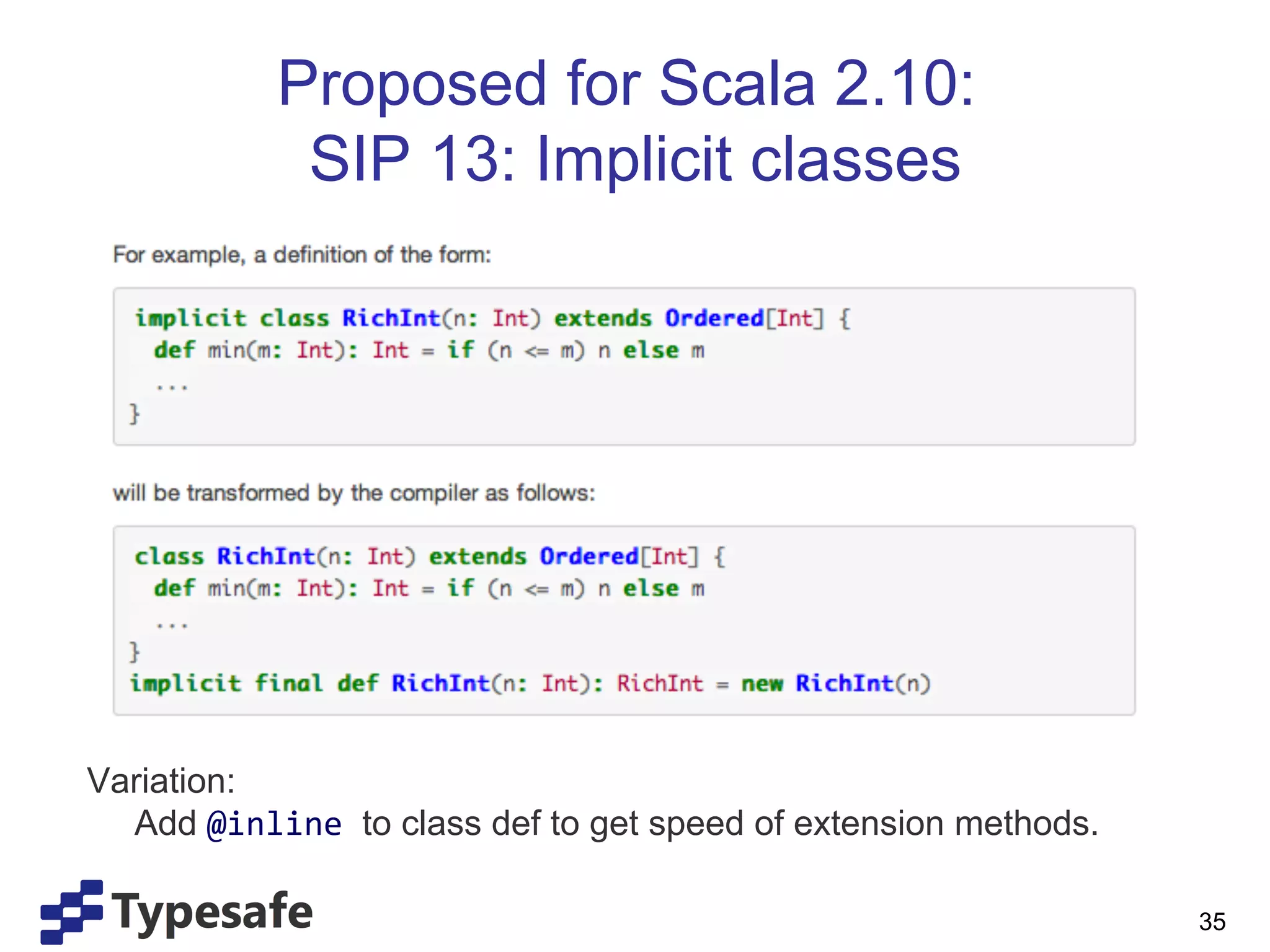 Proposed for Scala 2.10:
             SIP 13: Implicit classes




Variation:
  Add @inline	
  to class def to get speed of extension methods.

                                                                   35
 