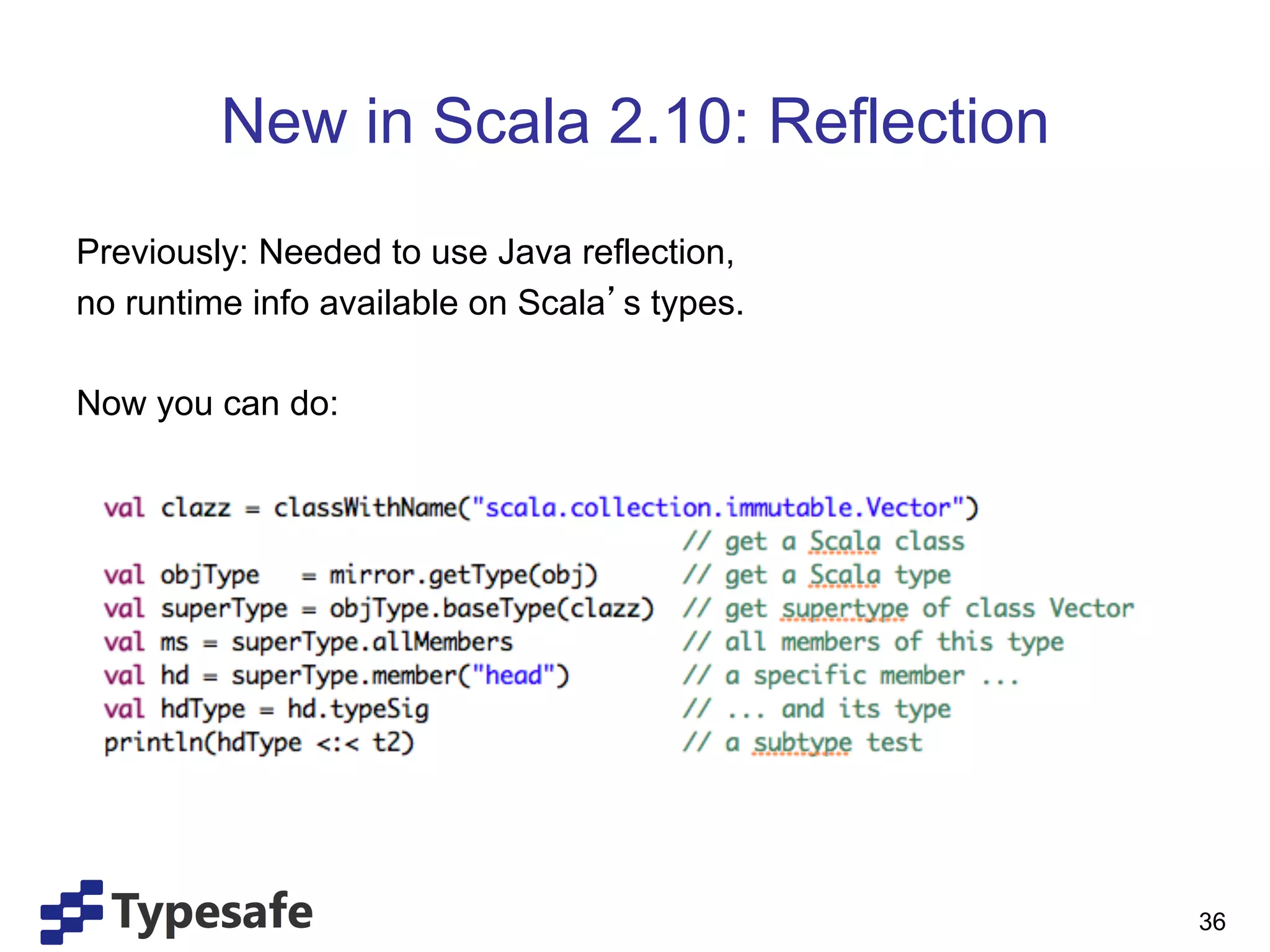 New in Scala 2.10: Reflection
Previously: Needed to use Java reflection,
no runtime info available on Scala s types.

Now you can do:




                                              36
 
