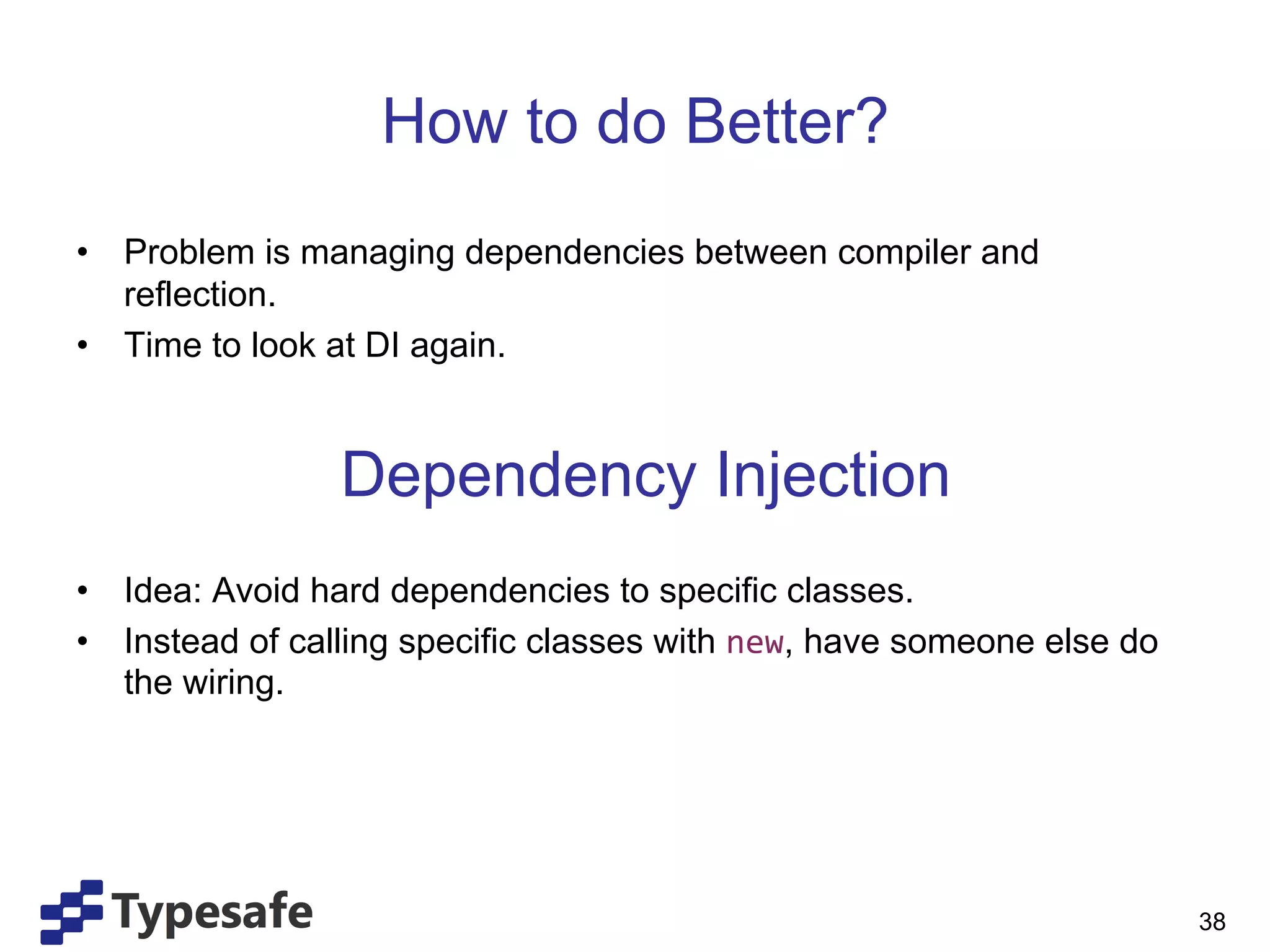 How to do Better?
•  Problem is managing dependencies between compiler and
   reflection.
•  Time to look at DI again.


                Dependency Injection
•  Idea: Avoid hard dependencies to specific classes.
•  Instead of calling specific classes with new, have someone else do
   the wiring.




                                                                        38
 