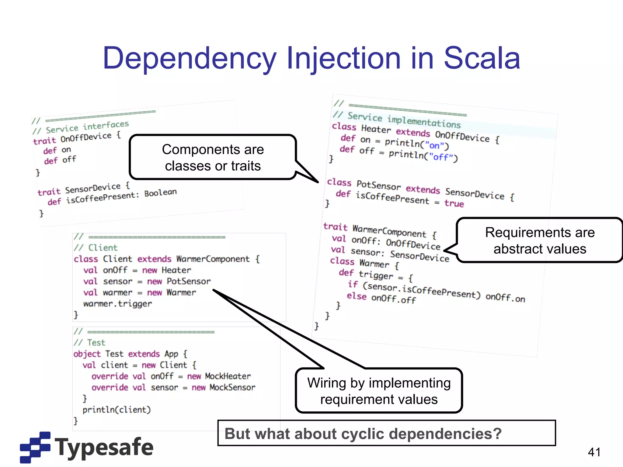 Dependency Injection in Scala

    Components are
    classes or traits



                                                 Requirements are
                                                  abstract values




                        Wiring by implementing
                         requirement values

              But what about cyclic dependencies?
                                                               41
 