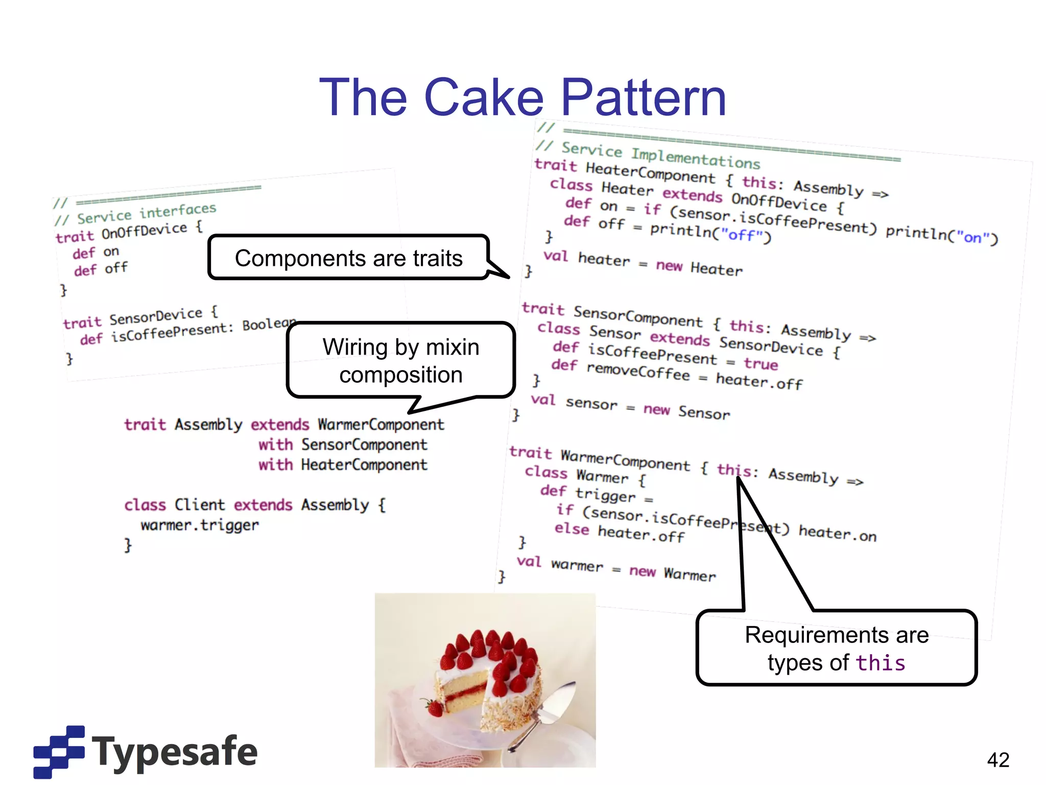 The Cake Pattern

Components are traits


        Wiring by mixin
         composition




                          Requirements are
                           types of this	
  



                                               42
 