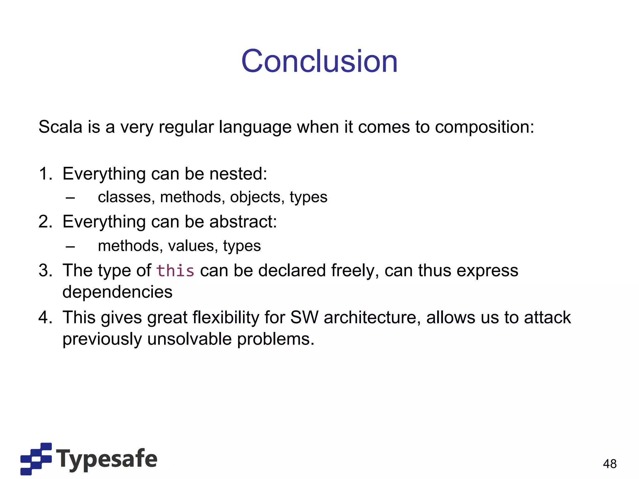 Conclusion
Scala is a very regular language when it comes to composition:

1.  Everything can be nested:
   –    classes, methods, objects, types
2.  Everything can be abstract:
   –    methods, values, types
3.  The type of this can be declared freely, can thus express
    dependencies
4.  This gives great flexibility for SW architecture, allows us to attack
    previously unsolvable problems.




                                                                            48
 