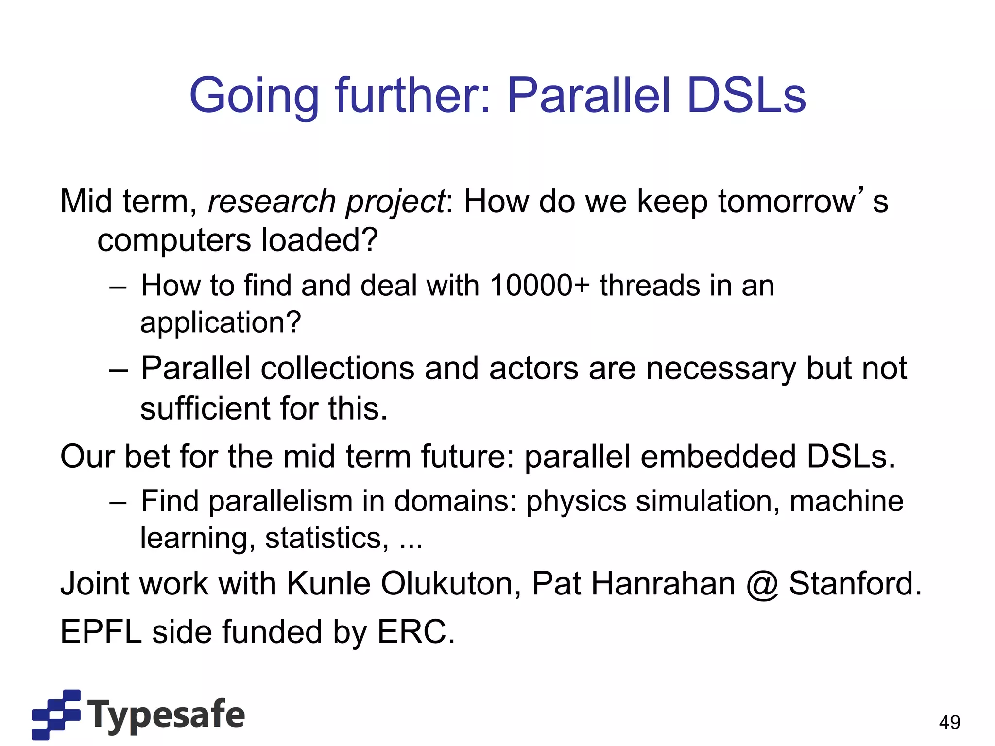 Going further: Parallel DSLs

Mid term, research project: How do we keep tomorrow s
  computers loaded?
   –  How to find and deal with 10000+ threads in an
      application?
  –  Parallel collections and actors are necessary but not
     sufficient for this.
Our bet for the mid term future: parallel embedded DSLs.
   –  Find parallelism in domains: physics simulation, machine
      learning, statistics, ...
Joint work with Kunle Olukuton, Pat Hanrahan @ Stanford.
EPFL side funded by ERC.

                                                                 49
 