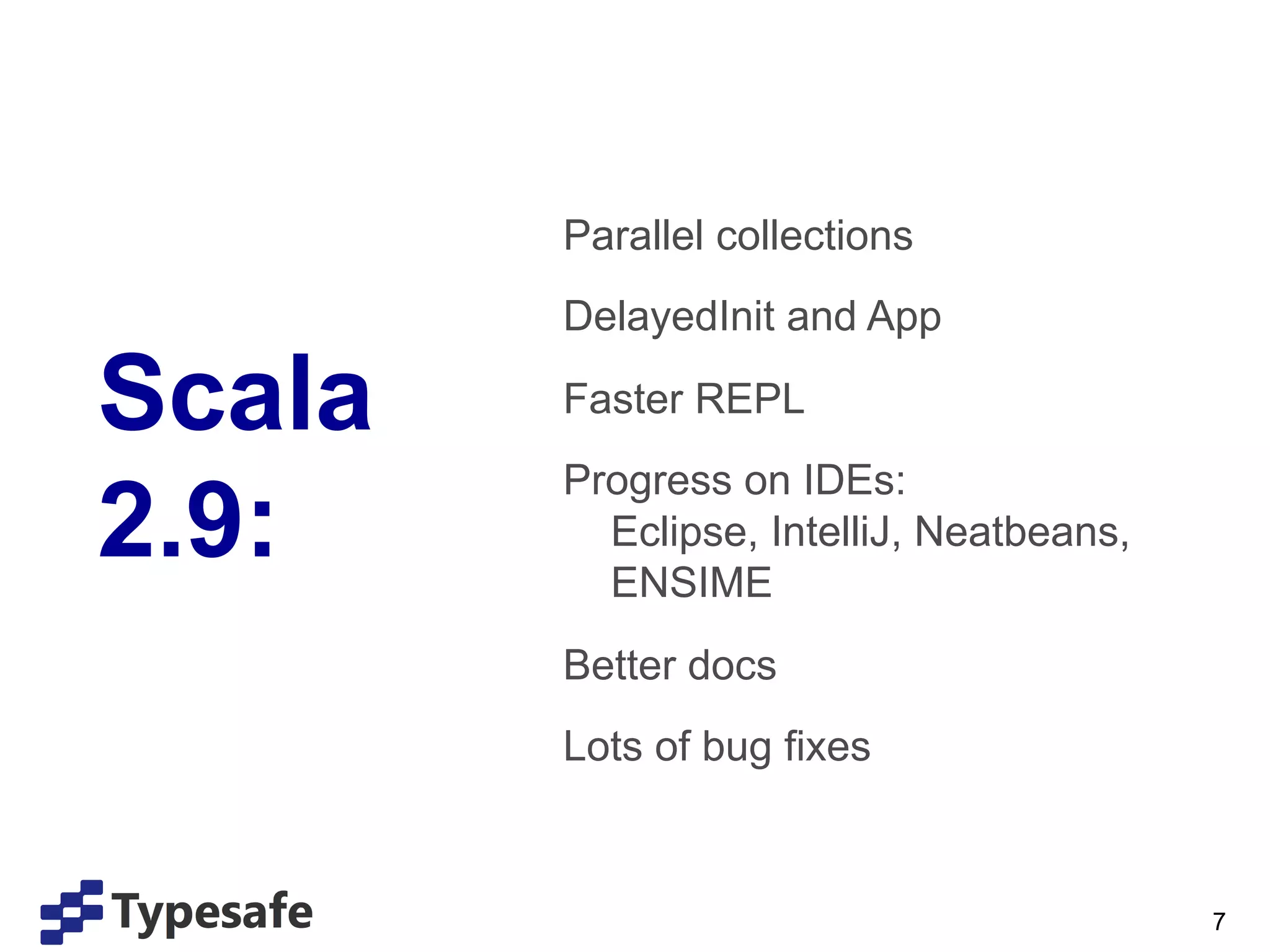 Parallel collections
               DelayedInit and App

Scala          Faster REPL
               Progress on IDEs:
2.9:             Eclipse, IntelliJ, Neatbeans,
                 ENSIME
               Better docs
               Lots of bug fixes
        	
  

                                                 7
 