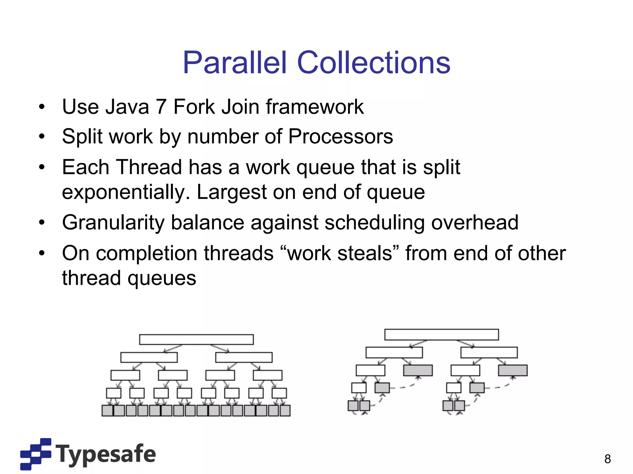 Parallel Collections
•  Use Java 7 Fork Join framework
•  Split work by number of Processors
•  Each Thread has a work queue that is split
   exponentially. Largest on end of queue
•  Granularity balance against scheduling overhead
•  On completion threads “work steals” from end of other
   thread queues




                                                           8
 