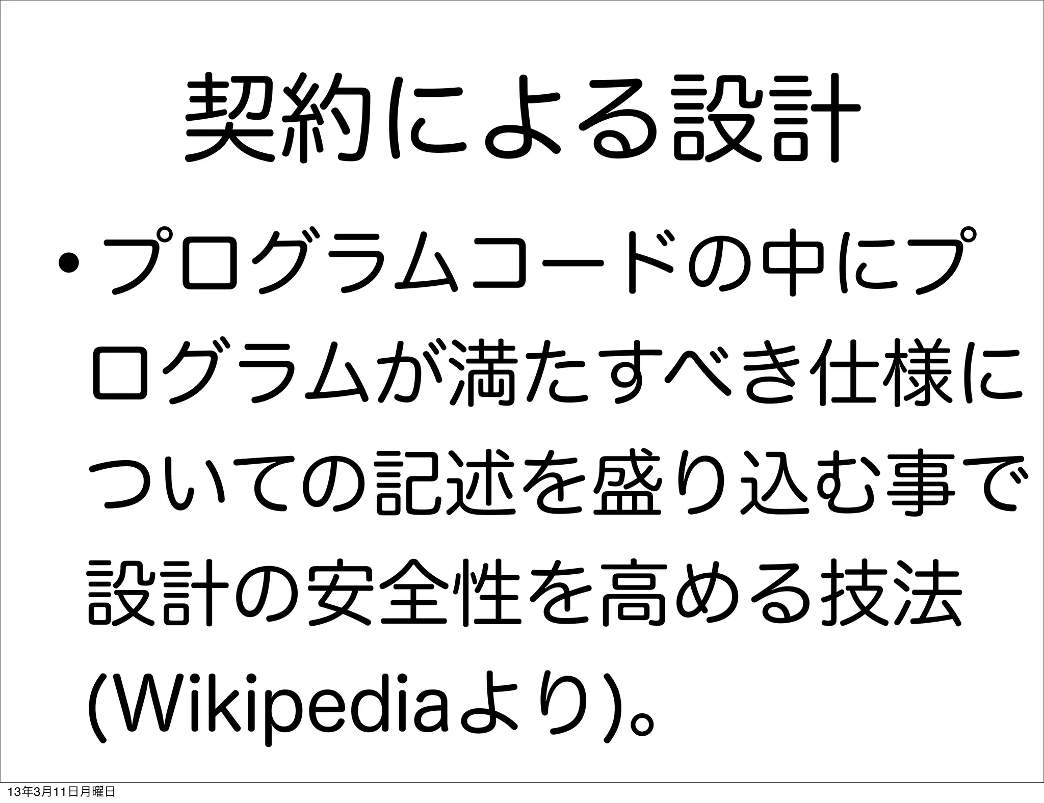 契約による設計
   •    プログラムコードの中にプ
       ログラムが満たすべき仕様に
       ついての記述を盛り込む事で
       設計の安全性を高める技法
       (Wikipediaより)。
13年3月11日月曜日
 
