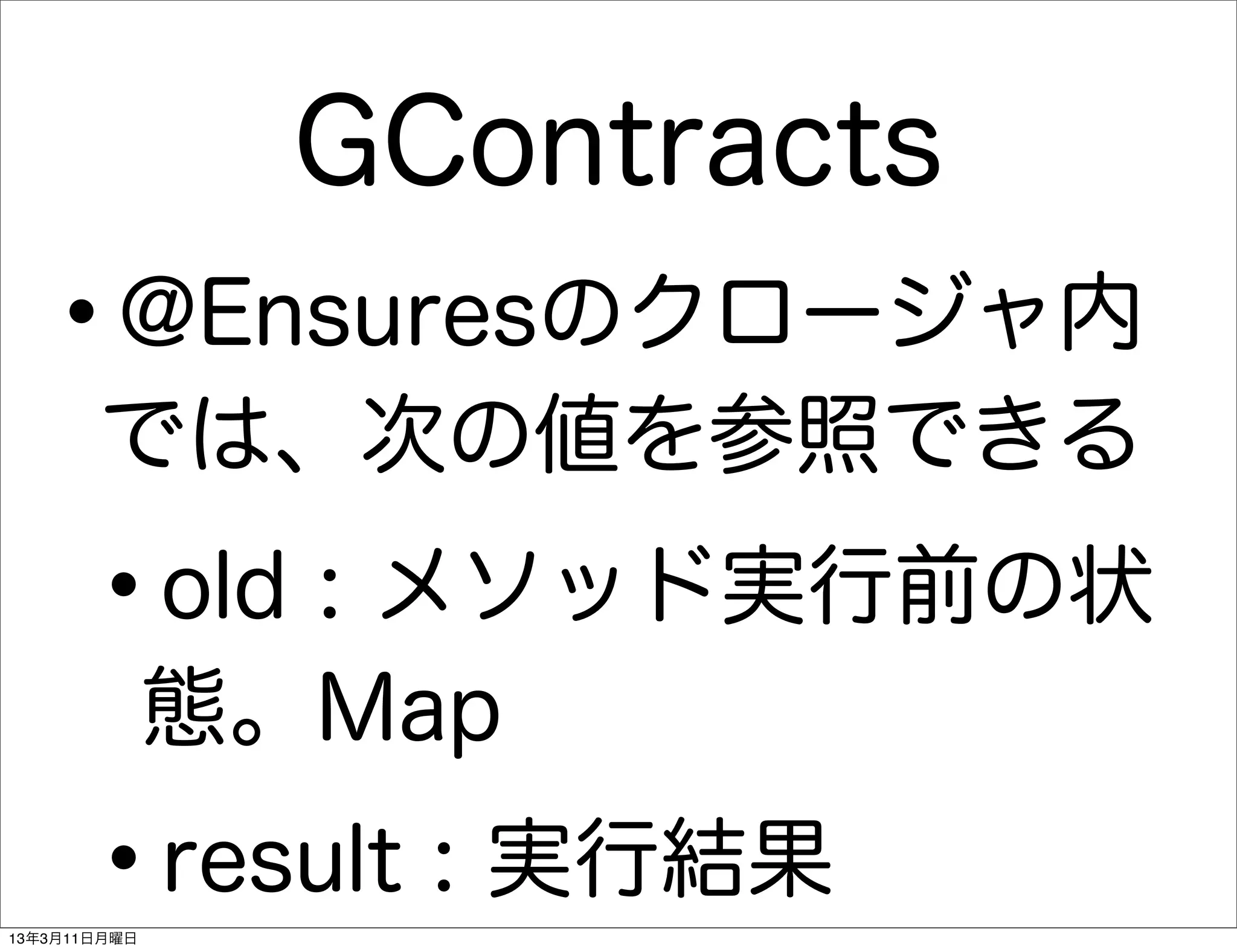 GContracts
   •   @Ensuresのクロージャ内
       では、次の値を参照できる

      •       old : メソッド実行前の状
              態。Map

      •
13年3月11日月曜日
              result : 実行結果
 