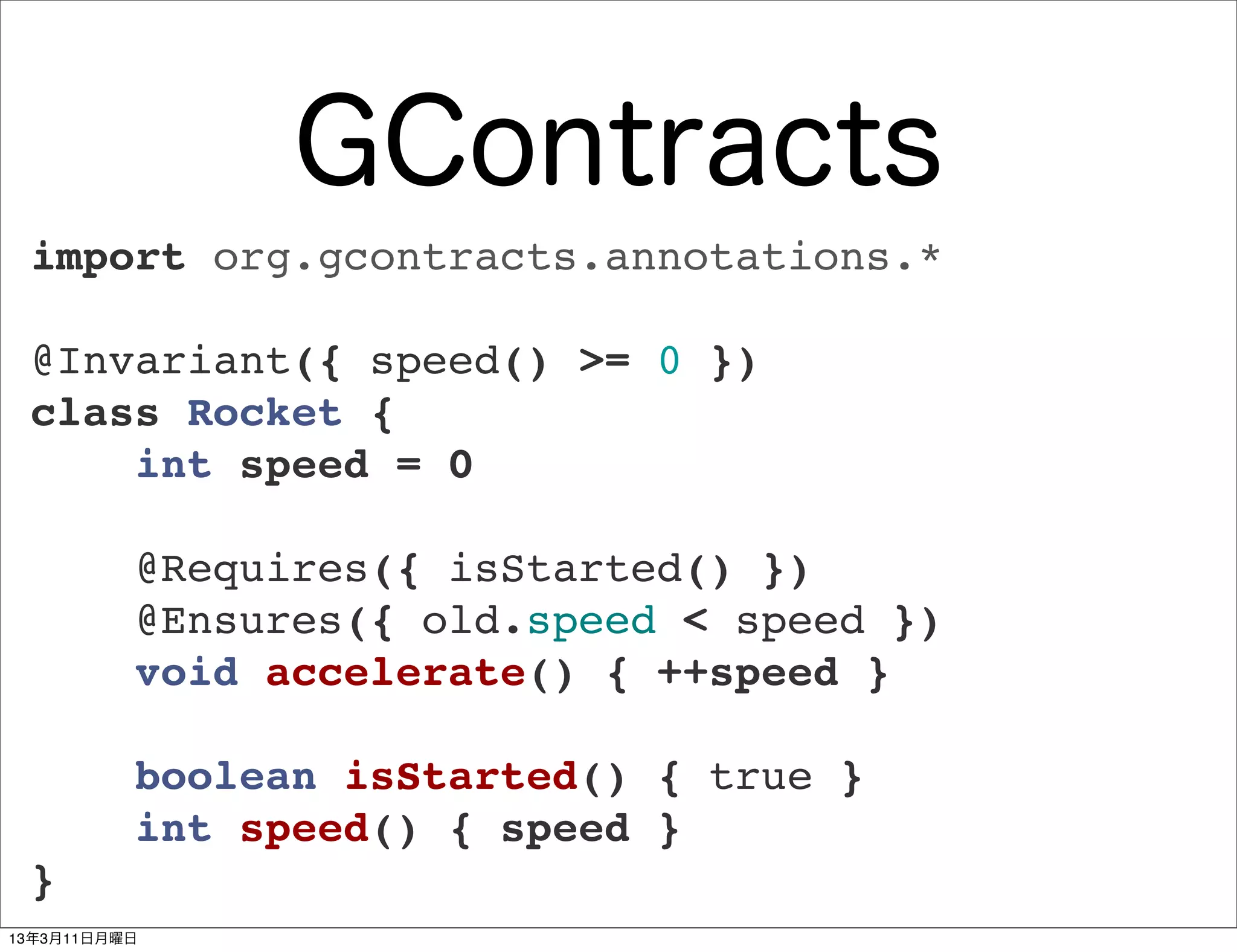 GContracts
 import org.gcontracts.annotations.*

 @Invariant({ speed() >= 0 })
 class Rocket {
     int speed = 0

          @Requires({ isStarted() })
          @Ensures({ old.speed < speed })
          void accelerate() { ++speed }

          boolean isStarted() { true }
          int speed() { speed }
 }
13年3月11日月曜日
 