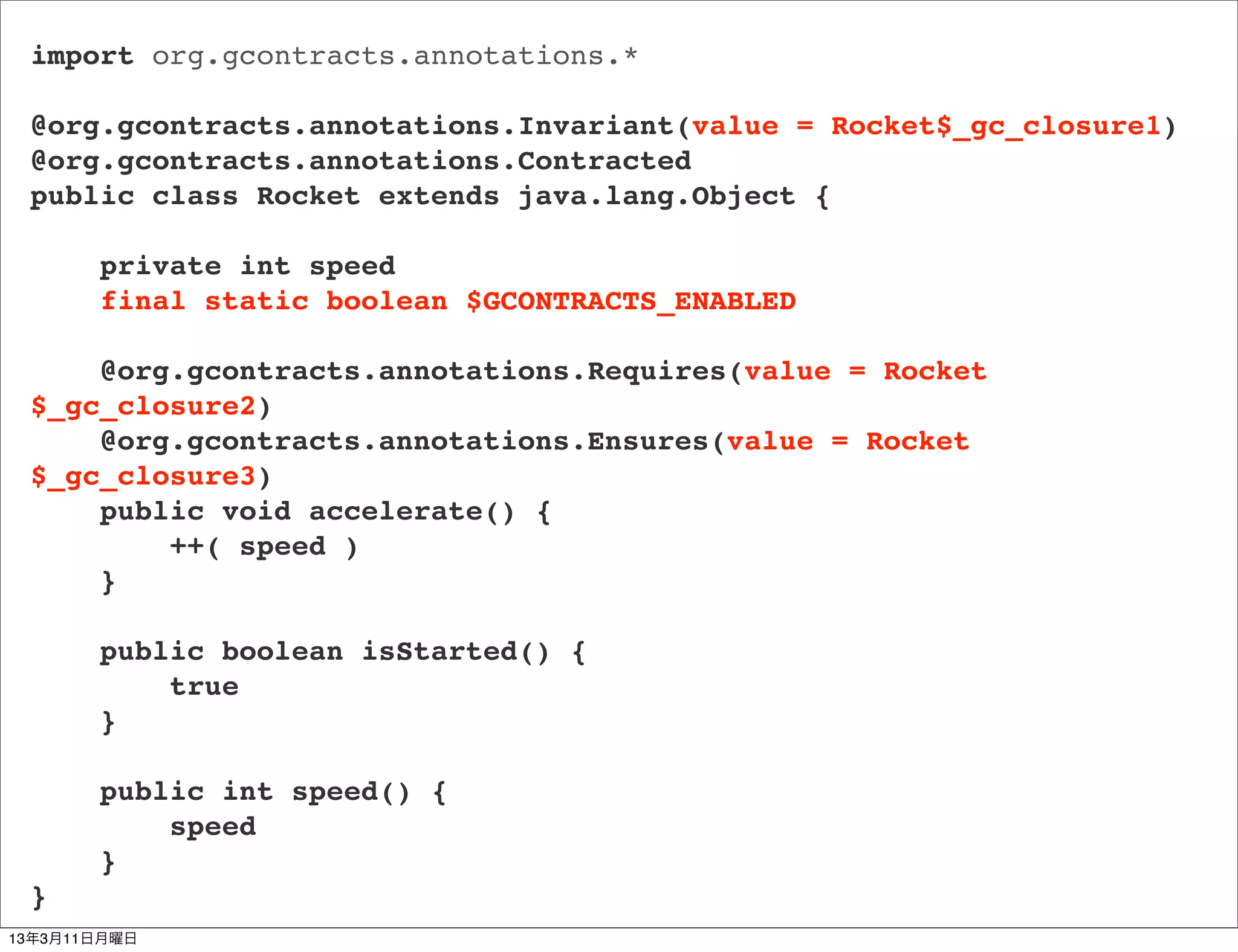 import org.gcontracts.annotations.*

 @org.gcontracts.annotations.Invariant(value = Rocket$_gc_closure1)
 @org.gcontracts.annotations.Contracted
 public class Rocket extends java.lang.Object {

       private int speed
       final static boolean $GCONTRACTS_ENABLED

     @org.gcontracts.annotations.Requires(value = Rocket
 $_gc_closure2)
     @org.gcontracts.annotations.Ensures(value = Rocket
 $_gc_closure3)
     public void accelerate() {
         ++( speed )
     }

       public boolean isStarted() {
           true
       }

       public int speed() {
           speed
       }
 }
13年3月11日月曜日
 