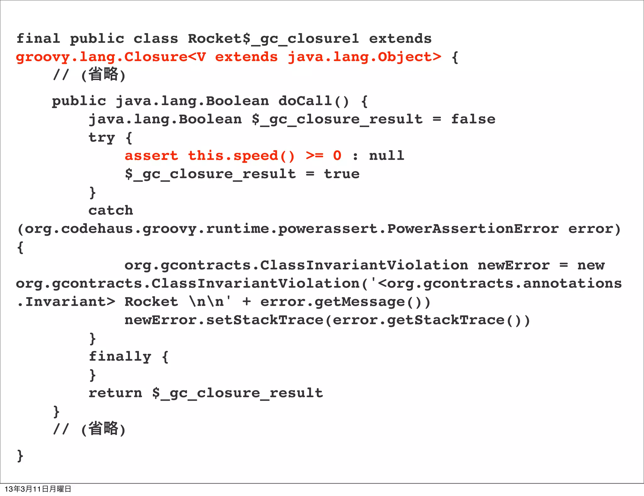final public class Rocket$_gc_closure1 extends
 groovy.lang.Closure<V extends java.lang.Object> {
     // (省略)
     public java.lang.Boolean doCall() {
         java.lang.Boolean $_gc_closure_result = false
         try {
             assert this.speed() >= 0 : null
             $_gc_closure_result = true
         }
         catch
 (org.codehaus.groovy.runtime.powerassert.PowerAssertionError error)
 {
             org.gcontracts.ClassInvariantViolation newError = new
 org.gcontracts.ClassInvariantViolation('<org.gcontracts.annotations
 .Invariant> Rocket nn' + error.getMessage())
             newError.setStackTrace(error.getStackTrace())
         }
         finally {
         }
         return $_gc_closure_result
     }
     // (省略)
 }

13年3月11日月曜日
 