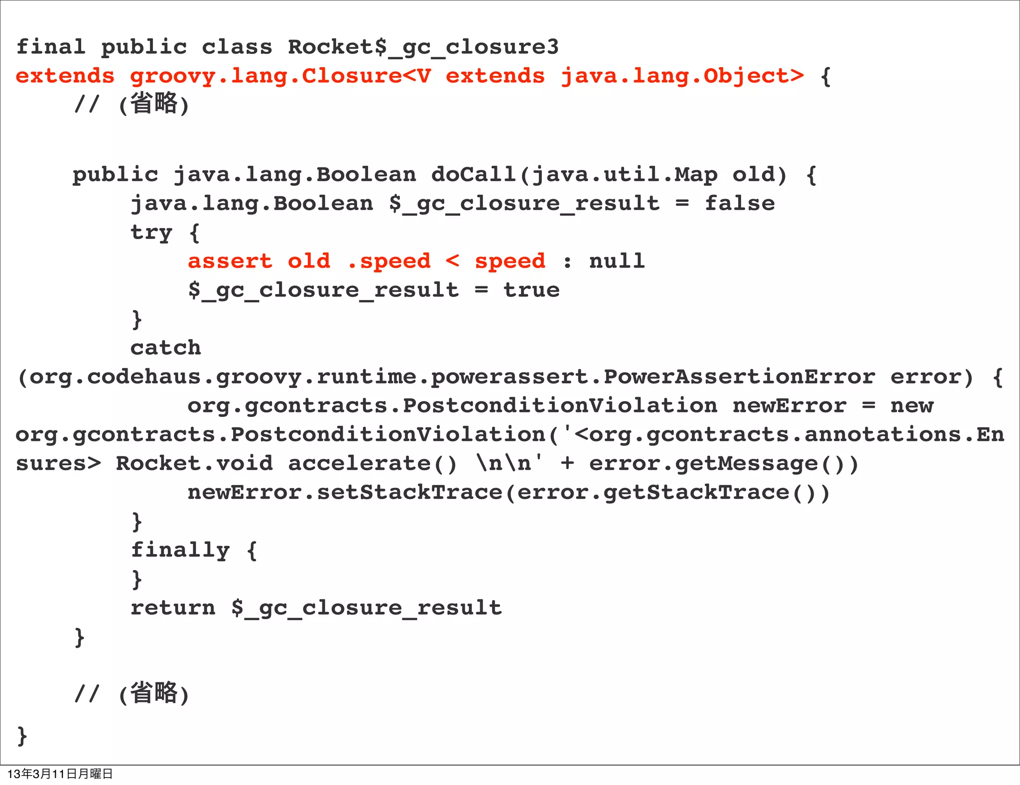 final public class Rocket$_gc_closure3
extends groovy.lang.Closure<V extends java.lang.Object> {
    // (省略)

    public java.lang.Boolean doCall(java.util.Map old) {
        java.lang.Boolean $_gc_closure_result = false
        try {
            assert old .speed < speed : null
            $_gc_closure_result = true
        }
        catch
(org.codehaus.groovy.runtime.powerassert.PowerAssertionError error) {
            org.gcontracts.PostconditionViolation newError = new
org.gcontracts.PostconditionViolation('<org.gcontracts.annotations.En
sures> Rocket.void accelerate() nn' + error.getMessage())
            newError.setStackTrace(error.getStackTrace())
        }
        finally {
        }
        return $_gc_closure_result
    }

      // (省略)
}
13年3月11日月曜日
 