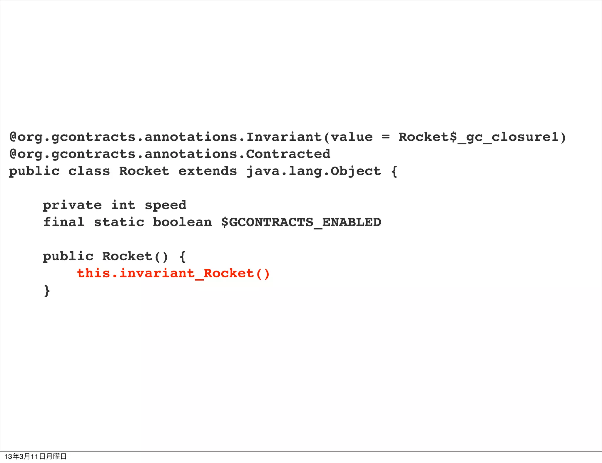 @org.gcontracts.annotations.Invariant(value = Rocket$_gc_closure1)
@org.gcontracts.annotations.Contracted
public class Rocket extends java.lang.Object {

      private int speed
      final static boolean $GCONTRACTS_ENABLED

      public Rocket() {
          this.invariant_Rocket()
      }




13年3月11日月曜日
 