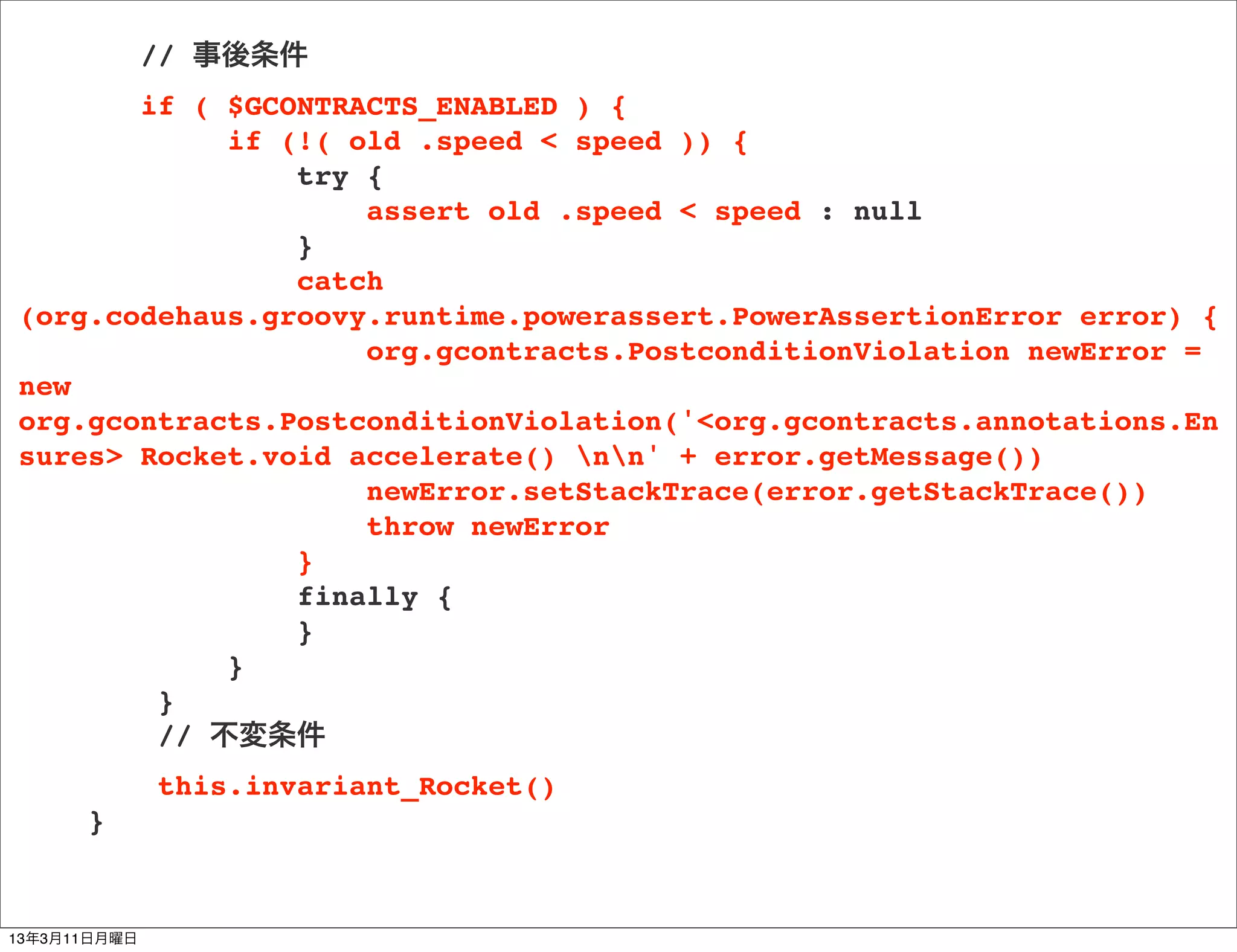 // 事後条件
       if ( $GCONTRACTS_ENABLED ) {
            if (!( old .speed < speed )) {
                try {
                    assert old .speed < speed : null
                }
                catch
(org.codehaus.groovy.runtime.powerassert.PowerAssertionError error) {
                    org.gcontracts.PostconditionViolation newError =
new
org.gcontracts.PostconditionViolation('<org.gcontracts.annotations.En
sures> Rocket.void accelerate() nn' + error.getMessage())
                    newError.setStackTrace(error.getStackTrace())
                    throw newError
                }
                finally {
                }
            }
        }
        // 不変条件
              this.invariant_Rocket()
      }


13年3月11日月曜日
 