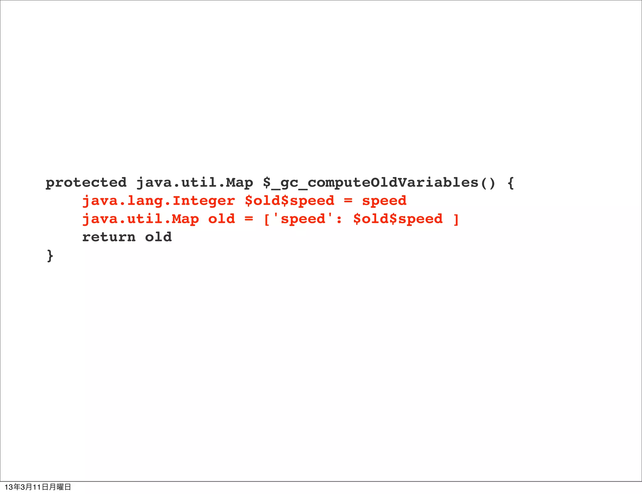 protected java.util.Map $_gc_computeOldVariables() {
          java.lang.Integer $old$speed = speed
          java.util.Map old = ['speed': $old$speed ]
          return old
      }




13年3月11日月曜日
 