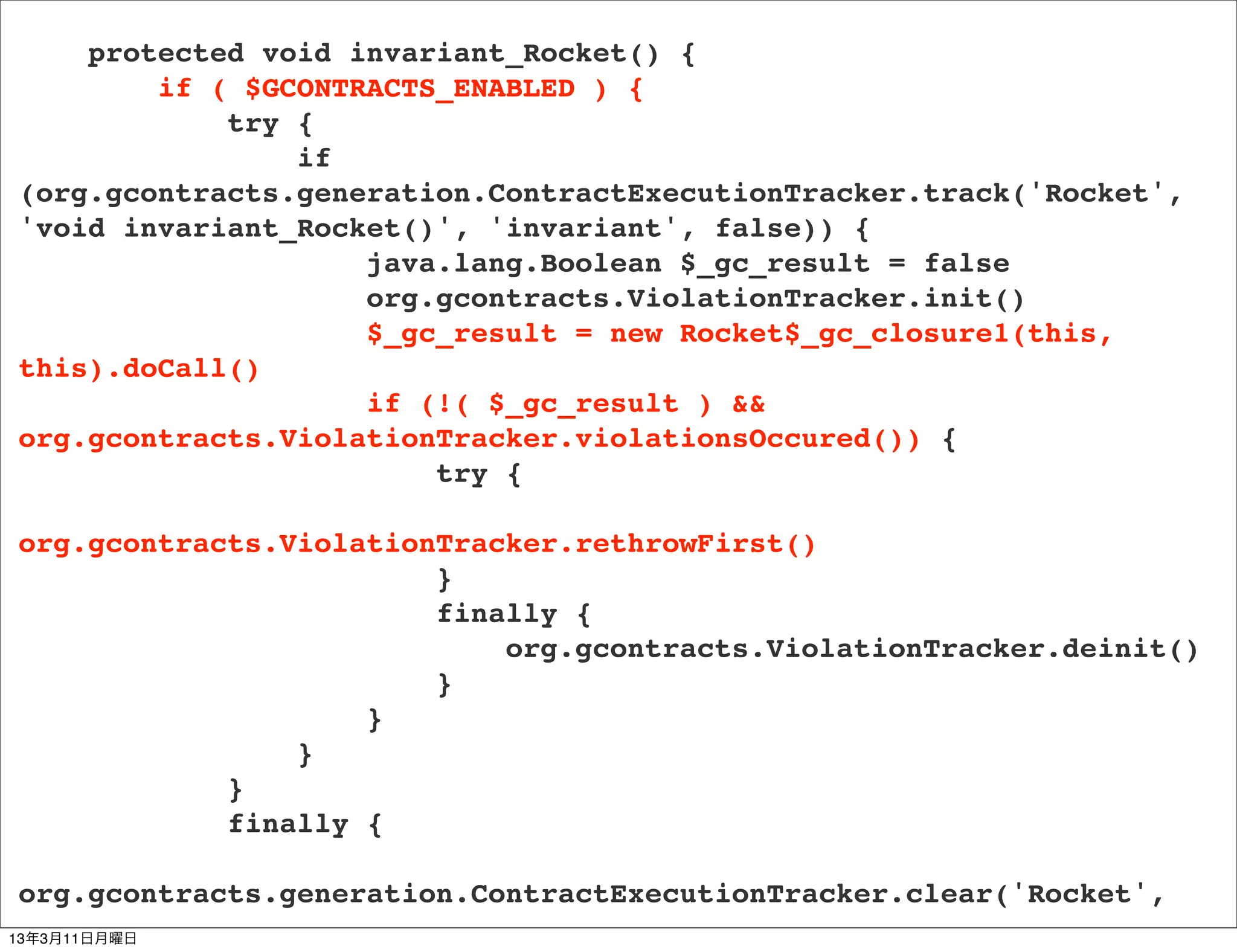 protected void invariant_Rocket() {
        if ( $GCONTRACTS_ENABLED ) {
            try {
                if
(org.gcontracts.generation.ContractExecutionTracker.track('Rocket',
'void invariant_Rocket()', 'invariant', false)) {
                    java.lang.Boolean $_gc_result = false
                    org.gcontracts.ViolationTracker.init()
                    $_gc_result = new Rocket$_gc_closure1(this,
this).doCall()
                    if (!( $_gc_result ) &&
org.gcontracts.ViolationTracker.violationsOccured()) {
                        try {

org.gcontracts.ViolationTracker.rethrowFirst()
                        }
                        finally {
                            org.gcontracts.ViolationTracker.deinit()
                        }
                    }
                }
            }
            finally {

org.gcontracts.generation.ContractExecutionTracker.clear('Rocket',
13年3月11日月曜日
 