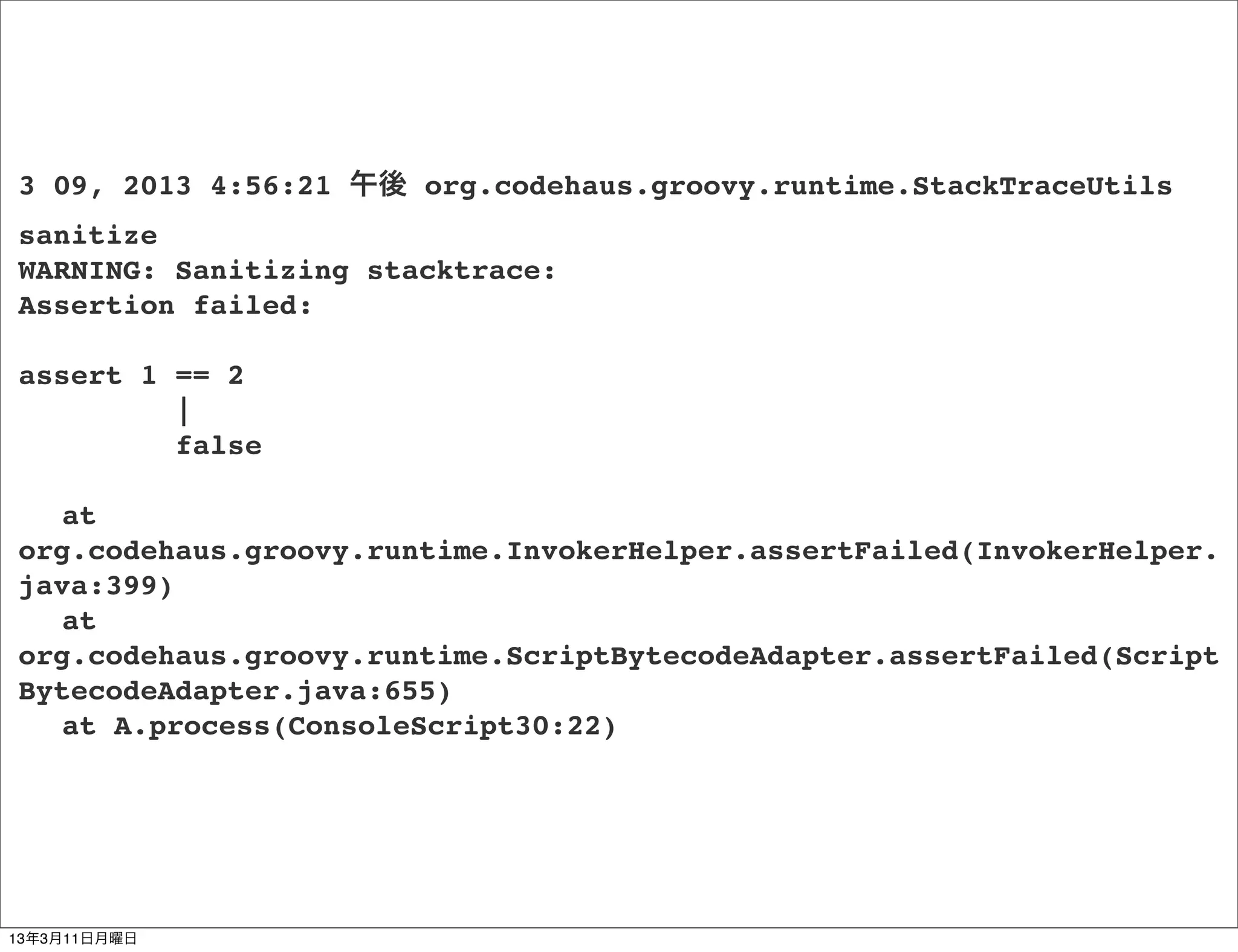 3 09, 2013 4:56:21 午後 org.codehaus.groovy.runtime.StackTraceUtils
sanitize
WARNING: Sanitizing stacktrace:
Assertion failed:

assert 1 == 2
         |
         false

! at
org.codehaus.groovy.runtime.InvokerHelper.assertFailed(InvokerHelper.
java:399)
! at
org.codehaus.groovy.runtime.ScriptBytecodeAdapter.assertFailed(Script
BytecodeAdapter.java:655)
! at A.process(ConsoleScript30:22)




13年3月11日月曜日
 