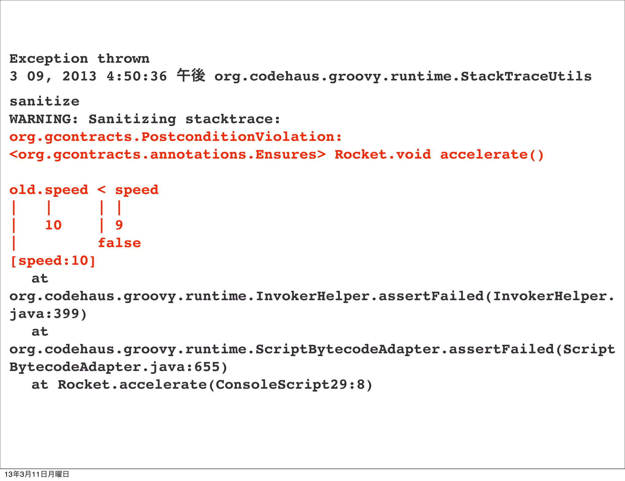 Exception thrown
3 09, 2013 4:50:36 午後 org.codehaus.groovy.runtime.StackTraceUtils
sanitize
WARNING: Sanitizing stacktrace:
org.gcontracts.PostconditionViolation:
<org.gcontracts.annotations.Ensures> Rocket.void accelerate()

old.speed < speed
|   |      | |
|   10     | 9
|          false
[speed:10]
! at
org.codehaus.groovy.runtime.InvokerHelper.assertFailed(InvokerHelper.
java:399)
! at
org.codehaus.groovy.runtime.ScriptBytecodeAdapter.assertFailed(Script
BytecodeAdapter.java:655)
! at Rocket.accelerate(ConsoleScript29:8)




13年3月11日月曜日
 