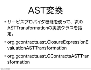 AST変換
   • サービスプロバイダ機能を使って、次の
       ASTTransformationの実装クラスを指
       定。

   • org.gcontracts.ast.ClosureExpressionE
       valuationASTTransformation

   • org.gcontracts.ast.GContractsASTTran
       sformation
13年3月11日月曜日
 