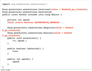 import org.gcontracts.annotations.*

 @org.gcontracts.annotations.Invariant(value = Rocket$_gc_closure1)
 @org.gcontracts.annotations.Contracted
 public class Rocket extends java.lang.Object {

       private int speed
       final static boolean $GCONTRACTS_ENABLED

     @org.gcontracts.annotations.Requires(value = Rocket
 $_gc_closure2)
     @org.gcontracts.annotations.Ensures(value = Rocket
 $_gc_closure3)
     public void accelerate() {
         ++( speed )
     }

       public boolean isStarted() {
           true
       }

       public int speed() {
           speed
       }
 }
13年3月11日月曜日
 