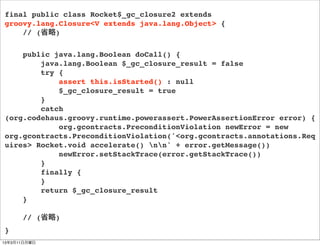 final public class Rocket$_gc_closure2 extends
groovy.lang.Closure<V extends java.lang.Object> {
    // (省略)

    public java.lang.Boolean doCall() {
        java.lang.Boolean $_gc_closure_result = false
        try {
            assert this.isStarted() : null
            $_gc_closure_result = true
        }
        catch
(org.codehaus.groovy.runtime.powerassert.PowerAssertionError error) {
            org.gcontracts.PreconditionViolation newError = new
org.gcontracts.PreconditionViolation('<org.gcontracts.annotations.Req
uires> Rocket.void accelerate() nn' + error.getMessage())
            newError.setStackTrace(error.getStackTrace())
        }
        finally {
        }
        return $_gc_closure_result
    }

      // (省略)
}
13年3月11日月曜日
 