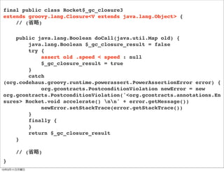 final public class Rocket$_gc_closure3
extends groovy.lang.Closure<V extends java.lang.Object> {
    // (省略)

    public java.lang.Boolean doCall(java.util.Map old) {
        java.lang.Boolean $_gc_closure_result = false
        try {
            assert old .speed < speed : null
            $_gc_closure_result = true
        }
        catch
(org.codehaus.groovy.runtime.powerassert.PowerAssertionError error) {
            org.gcontracts.PostconditionViolation newError = new
org.gcontracts.PostconditionViolation('<org.gcontracts.annotations.En
sures> Rocket.void accelerate() nn' + error.getMessage())
            newError.setStackTrace(error.getStackTrace())
        }
        finally {
        }
        return $_gc_closure_result
    }

      // (省略)
}
13年3月11日月曜日
 