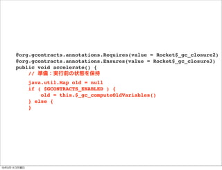 @org.gcontracts.annotations.Requires(value = Rocket$_gc_closure2)
      @org.gcontracts.annotations.Ensures(value = Rocket$_gc_closure3)
      public void accelerate() {
          // 準備：実行前の状態を保持
              java.util.Map old = null
              if ( $GCONTRACTS_ENABLED ) {
                  old = this.$_gc_computeOldVariables()
              } else {
              }




13年3月11日月曜日
 