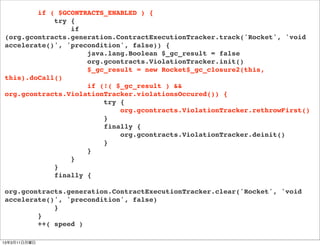 if ( $GCONTRACTS_ENABLED ) {
            try {
                if
(org.gcontracts.generation.ContractExecutionTracker.track('Rocket', 'void
accelerate()', 'precondition', false)) {
                    java.lang.Boolean $_gc_result = false
                    org.gcontracts.ViolationTracker.init()
                    $_gc_result = new Rocket$_gc_closure2(this,
this).doCall()
                    if (!( $_gc_result ) &&
org.gcontracts.ViolationTracker.violationsOccured()) {
                        try {
                            org.gcontracts.ViolationTracker.rethrowFirst()
                        }
                        finally {
                            org.gcontracts.ViolationTracker.deinit()
                        }
                    }
                }
            }
            finally {

org.gcontracts.generation.ContractExecutionTracker.clear('Rocket', 'void
accelerate()', 'precondition', false)
            }
        }
        ++( speed )

13年3月11日月曜日
 