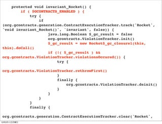 protected void invariant_Rocket() {
        if ( $GCONTRACTS_ENABLED ) {
            try {
                if
(org.gcontracts.generation.ContractExecutionTracker.track('Rocket',
'void invariant_Rocket()', 'invariant', false)) {
                    java.lang.Boolean $_gc_result = false
                    org.gcontracts.ViolationTracker.init()
                    $_gc_result = new Rocket$_gc_closure1(this,
this).doCall()
                    if (!( $_gc_result ) &&
org.gcontracts.ViolationTracker.violationsOccured()) {
                        try {

org.gcontracts.ViolationTracker.rethrowFirst()
                        }
                        finally {
                            org.gcontracts.ViolationTracker.deinit()
                        }
                    }
                }
            }
            finally {

org.gcontracts.generation.ContractExecutionTracker.clear('Rocket',
13年3月11日月曜日
 