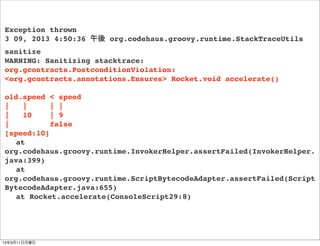 Exception thrown
3 09, 2013 4:50:36 午後 org.codehaus.groovy.runtime.StackTraceUtils
sanitize
WARNING: Sanitizing stacktrace:
org.gcontracts.PostconditionViolation:
<org.gcontracts.annotations.Ensures> Rocket.void accelerate()

old.speed < speed
|   |      | |
|   10     | 9
|          false
[speed:10]
! at
org.codehaus.groovy.runtime.InvokerHelper.assertFailed(InvokerHelper.
java:399)
! at
org.codehaus.groovy.runtime.ScriptBytecodeAdapter.assertFailed(Script
BytecodeAdapter.java:655)
! at Rocket.accelerate(ConsoleScript29:8)




13年3月11日月曜日
 