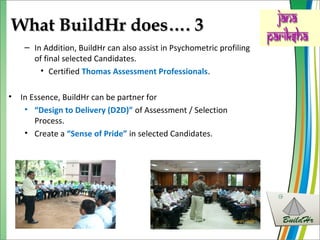 What BuildHr does…. 3What BuildHr does…. 3
– In Addition, BuildHr can also assist in Psychometric profiling
of final selected Candidates.
• Certified Thomas Assessment Professionals.
• In Essence, BuildHr can be partner for
• “Design to Delivery (D2D)” of Assessment / Selection
Process.
• Create a “Sense of Pride” in selected Candidates.
 