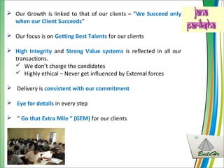  Our Growth is linked to that of our clients – “We Succeed only
when our Client Succeeds”
 Our focus is on Getting Best Talents for our clients
 High Integrity and Strong Value systems is reflected in all our
transactions.
 We don’t charge the candidates
 Highly ethical – Never get influenced by External forces
 Delivery is consistent with our commitment
 Eye for details in every step
 “ Go that Extra Mile “ (GEM) for our clients
 