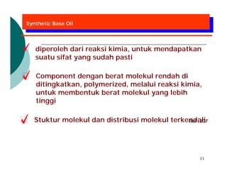 Synthetic Base Oil




   diperoleh dari reaksi kimia, untuk mendapatkan
   suatu sifat yang sudah pasti

   Component dengan berat molekul rendah di
   ditingkatkan, polymerized, melalui reaksi kimia,
   untuk membentuk berat molekul yang lebih
   tinggi

   Stuktur molekul dan distribusi molekul terkendali
                                               Ref : JCF




                                                     11
 