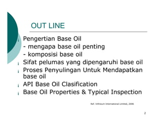 OUT LINE
¡   Pengertian Base Oil
    - mengapa base oil penting
    - komposisi base oil
¡   Sifat pelumas yang dipengaruhi base oil
¡   Proses Penyulingan Untuk Mendapatkan
    base oil
¡   API Base Oil Clasification
¡   Base Oil Properties & Typical Inspection
                          Ref. Infineum International Limited, 2006



                                                                      2
 
