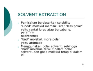 SOLVENT EXTRACTION
¡   Pemisahan berdasarkan solubility
    “Good” molekul memiliki sifat “less polar”
    yaitu rantai lurus atau bercabang,
    paraffins
    naphthenes
¡   “bad” molekul, more polar
    yaitu aromatic
¡   Menggunakan polar solvent, sehingga
    “bad” molekul, terikut dalam polar
    solvent, dan good molekul tetap di dalam
    oil


                                             21
 