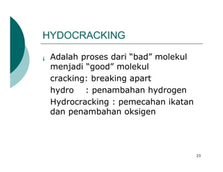 HYDOCRACKING

¡   Adalah proses dari “bad” molekul
    menjadi “good” molekul
    cracking: breaking apart
    hydro : penambahan hydrogen
    Hydrocracking : pemecahan ikatan
    dan penambahan oksigen




                                       23
 