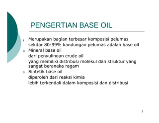 PENGERTIAN BASE OIL
¡   Merupakan bagian terbesar komposisi pelumas
    sekitar 80-99% kandungan pelumas adalah base oil
o   Mineral base oil
    dari penyulingan crude oil
    yang memiliki distribusi molekul dan struktur yang
    sangat beraneka ragam
o   Sintetik base oil
    diperoleh dari reaksi kimia
    lebih terkendali dalam komposisi dan distribusi




                                                         3
 