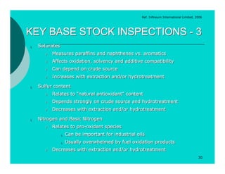Ref. Infineum International Limited, 2006




KEY BASE STOCK INSPECTIONS - 3
¡
¡   Saturates
    Saturates
       l
       l   Measures paraffins and naphthenes vs. aromatics
           Measures paraffins and naphthenes vs. aromatics
       l
       l   Affects oxidation, solvency and additive compatibility
           Affects oxidation, solvency and additive compatibility
       l
       l   Can depend on crude source
           Can depend on crude source
       l
       l   Increases with extraction and/or hydrotreatment
           Increases with extraction and/or hydrotreatment
¡
¡   Sulfur content
    Sulfur content
       l
       l   Relates to “natural antioxidant” content
           Relates to “natural antioxidant” content
       l
       l   Depends strongly on crude source and hydrotreatment
           Depends strongly on crude source and hydrotreatment
       l
       l   Decreases with extraction and/or hydrotreatment
           Decreases with extraction and/or hydrotreatment
¡
¡   Nitrogen and Basic Nitrogen
    Nitrogen and Basic Nitrogen
       l
       l   Relates to pro-oxidant species
           Relates to pro-oxidant species
                ¡ Can
                ¡ Can   be important for industrial oils
                        be important for industrial oils
                ¡ Usually
                ¡ Usually   overwhelmed by fuel oxidation products
                            overwhelmed by fuel oxidation products
       l
       l   Decreases with extraction and/or hydrotreatment
           Decreases with extraction and/or hydrotreatment
                                                                                            30
 