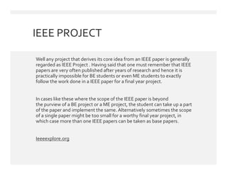 IEEE PROJECT
 Well any project that derives its core idea from an IEEE paper is generally
regarded as IEEE Project . Having said that one must remember that IEEE
papers are very often published after years of research and hence it is
practically impossible for BE students or even ME students to exactly
follow the work done in a IEEE paper for a final year project.
 In cases like these where the scope of the IEEE paper is beyond
the purview of a BE project or a ME project, the student can take up a part
of the paper and implement the same. Alternatively sometimes the scope
of a single paper might be too small for a worthy final year project, in
which case more than one IEEE papers can be taken as base papers.
 Ieeeexplore.org
 Well any project that derives its core idea from an IEEE paper is generally
regarded as IEEE Project . Having said that one must remember that IEEE
papers are very often published after years of research and hence it is
practically impossible for BE students or even ME students to exactly
follow the work done in a IEEE paper for a final year project.
 In cases like these where the scope of the IEEE paper is beyond
the purview of a BE project or a ME project, the student can take up a part
of the paper and implement the same. Alternatively sometimes the scope
of a single paper might be too small for a worthy final year project, in
which case more than one IEEE papers can be taken as base papers.
 Ieeeexplore.org
 