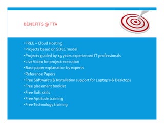 BENEFITS @TTA
FREE – Cloud Hosting
Projects based on SDLC model
Projects guided by 15 years experienced IT professionals
LiveVideo for project execution
Base paper explanation by experts
Reference Papers
Free Software’s & Installation support for Laptop’s & Desktops
Free placement booklet
Free Soft skills
Free Aptitude training
FreeTechnology training
FREE – Cloud Hosting
Projects based on SDLC model
Projects guided by 15 years experienced IT professionals
LiveVideo for project execution
Base paper explanation by experts
Reference Papers
Free Software’s & Installation support for Laptop’s & Desktops
Free placement booklet
Free Soft skills
Free Aptitude training
FreeTechnology training
 