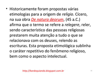 • Historicamente foram propostas várias
etimologias para a origem de religio. Cícero,
na sua obra De natura deorum, (45 a.C.)
afirma que o termo se refere a relegere, reler,
sendo característico das pessoas religiosas
prestarem muita atenção a tudo o que se
relacionava com os deuses, relendo as
escrituras. Esta proposta etimológica sublinha
o caráter repetitivo do fenômeno religioso,
bem como o aspecto intelectual.
10http://kardequiando.blogspot.com.br
 