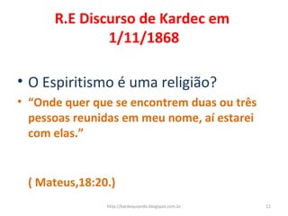 R.E Discurso de Kardec em
1/11/1868
• O Espiritismo é uma religião?
• “Onde quer que se encontrem duas ou três
pessoas reunidas em meu nome, aí estarei
com elas.”
( Mateus,18:20.)
11http://kardequiando.blogspot.com.br
 