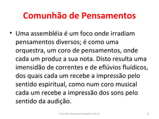 Comunhão de Pensamentos
• Uma assembléia é um foco onde irradiam
pensamentos diversos; é como uma
orquestra, um coro de pensamentos, onde
cada um produz a sua nota. Disto resulta uma
imensidão de correntes e de eflúvios fluídicos,
dos quais cada um recebe a impressão pelo
sentido espiritual, como num coro musical
cada um recebe a impressão dos sons pelo
sentido da audição.
12http://kardequiando.blogspot.com.br
 