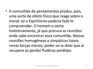 • A comunhão de pensamentos produz, pois,
uma sorte de efeito físico que reage sobre o
moral; só o Espiritismo poderia fazê-lo
compreender. O homem o sente
instintivamente, já que procura as reuniões
onde sabe encontrar essa comunhão. Nessas
reuniões homogêneas e simpáticas haure
novas forças morais; poder-se-ia dizer que aí
recupera as perdas fluídicas perdidas.
13http://kardequiando.blogspot.com.br
 